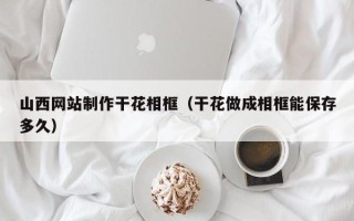 丹阳山西网站制作干花相框（干花做成相框能保存多久）